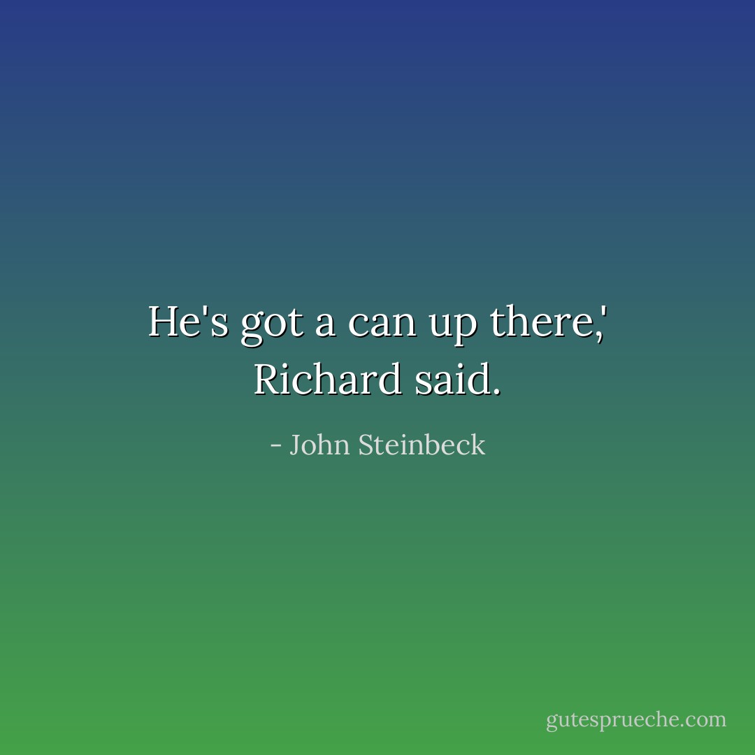 He's got a can up there,' Richard said. - John Steinbeck