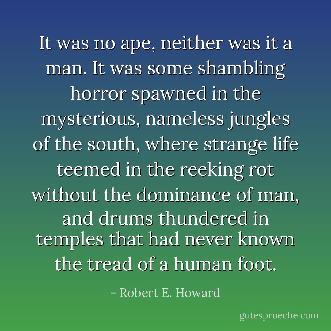 It was no ape, neither was it a man. It was some shambling horror spawned in the mysterious, nameless jungles of the south, where strange life teemed in the reeking rot without the dominance of man, and drums thundered in temples that had never known the tread of a human foot. - Robert E. Howard
