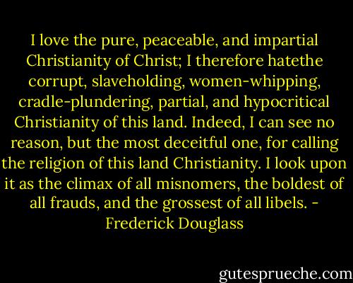 I love the pure, peaceable, and impartial Christianity of Christ; I therefore hatethe corrupt, slaveholding, women-whipping, cradle-plundering, partial, and hypocritical Christianity of this land. Indeed, I can see no reason, but the most deceitful one, for calling the religion of this land Christianity. I look upon it as the climax of all misnomers, the boldest of all frauds, and the grossest of all libels. - Frederick Douglass