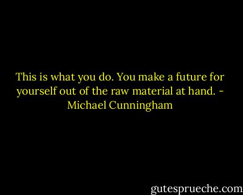 This is what you do. You make a future for yourself out of the raw material at hand. - Michael Cunningham