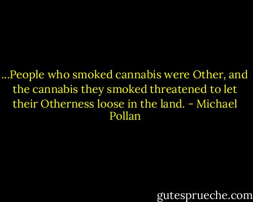 ...People who smoked cannabis were Other, and the cannabis they smoked threatened to let their Otherness loose in the land. - Michael Pollan