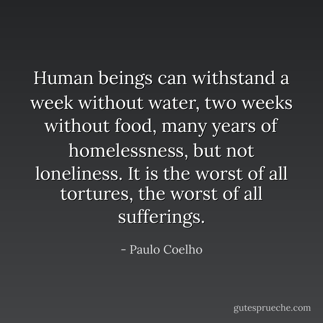 Human beings can withstand a week without water, two weeks without food, many years of homelessness, but not loneliness. It is the worst of all tortures, the worst of all sufferings. - Paulo Coelho