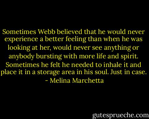 Sometimes Webb believed that he would never experience a better feeling than when he was looking at her, would never see anything or anybody bursting with more life and spirit. Sometimes he felt he needed to inhale it and place it in a storage area in his soul. Just in case.  - Melina Marchetta