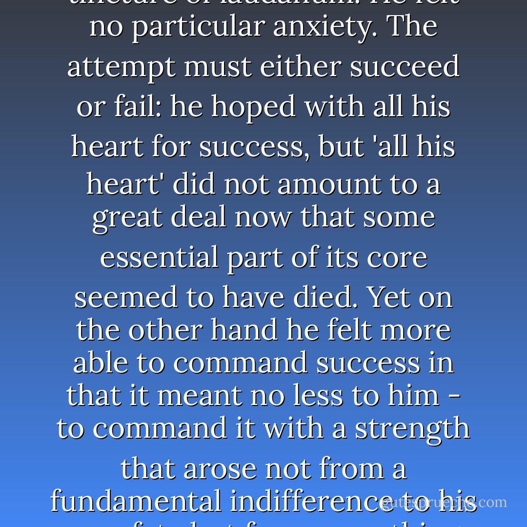 Physically he was tired and his body relaxed throughout its entire length; his mind was in much the same state, floating free, detached, as though he had taken his old favourite, the tincture of laudanum. He felt no particular anxiety. The attempt must either succeed or fail: he hoped with all his heart for success, but 'all his heart' did not amount to a great deal now that some essential part of its core seemed to have died. Yet on the other hand he felt more able to command success in that it meant no less to him - to command it with a strength that arose not from a fundamental indifference to his own fate but from something resembling it that he could not define; it had a resemblance to despair, but a despair long past, with the horror taken out of it. - Patrick O'Brian