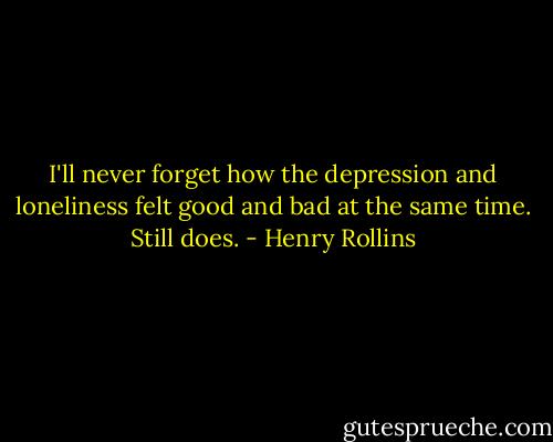 I'll never forget how the depression and loneliness felt good and bad at the same time. Still does. - Henry Rollins