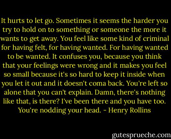 It hurts to let go. Sometimes it seems the harder you try to hold on to something or someone the more it wants to get away. You feel like some kind of criminal for having felt, for having wanted. For having wanted to be wanted. It confuses you, because you think that your feelings were wrong and it makes you feel so small because it's so hard to keep it inside when you let it out and it doesn't coma back. You're left so alone that you can't explain. Damn, there's nothing like that, is there? I've been there and you have too. You're nodding your head. - Henry Rollins