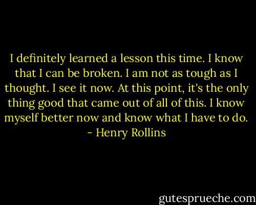 I definitely learned a lesson this time. I know that I can be broken. I am not as tough as I thought. I see it now. At this point, it's the only thing good that came out of all of this. I know myself better now and know what I have to do. - Henry Rollins