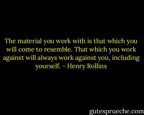 The material you work with is that which you will come to resemble. That which you work against will always work against you, including yourself. - Henry Rollins