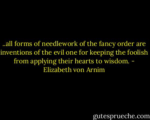 ..all forms of needlework of the fancy order are inventions of the evil one for keeping the foolish from applying their hearts to wisdom. - Elizabeth von Arnim