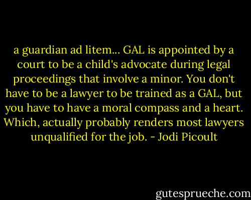 a guardian ad litem... GAL is appointed by a court to be a child's advocate during legal proceedings that involve a minor. You don't have to be a lawyer to be trained as a GAL, but you have to have a moral compass and a heart. Which, actually probably renders most lawyers unqualified for the job. - Jodi Picoult