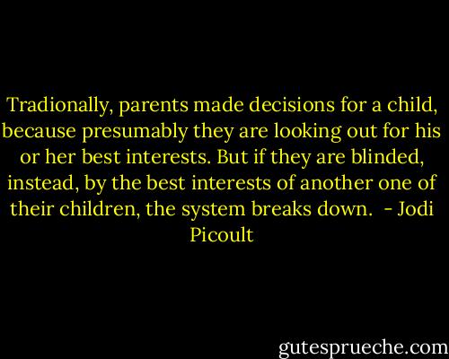 Tradionally, parents made decisions for a child, because presumably they are looking out for his or her best interests. But if they are blinded, instead, by the best interests of another one of their children, the system breaks down.  - Jodi Picoult
