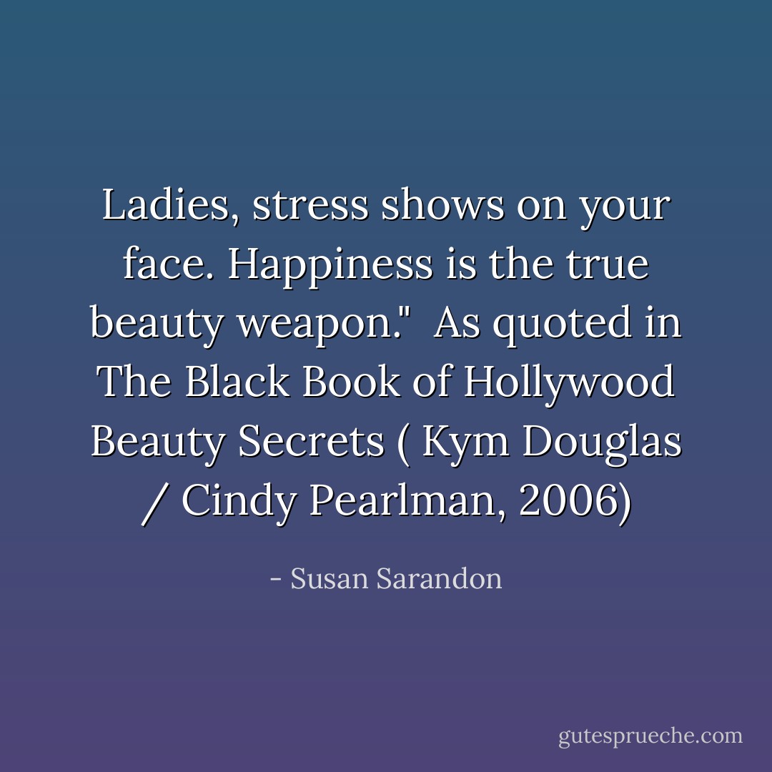Ladies, stress shows on your face. Happiness is the true beauty weapon."<br /><br />As quoted in <i>The Black Book of Hollywood Beauty Secrets</i> ( Kym Douglas / Cindy Pearlman, 2006) - Susan Sarandon