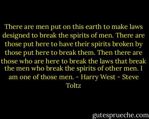 There are men put on this earth to make laws designed to break the spirits of men. There are those put here to have their spirits broken by those put here to break them. Then there are those who are here to break the laws that break the men who break the spirits of other men. I am one of those men. - Harry West - Steve Toltz