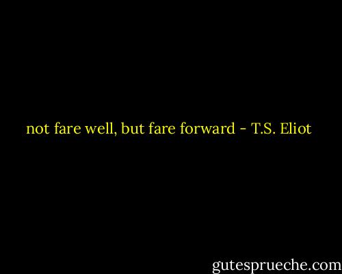 not fare well, but fare forward - T.S. Eliot
