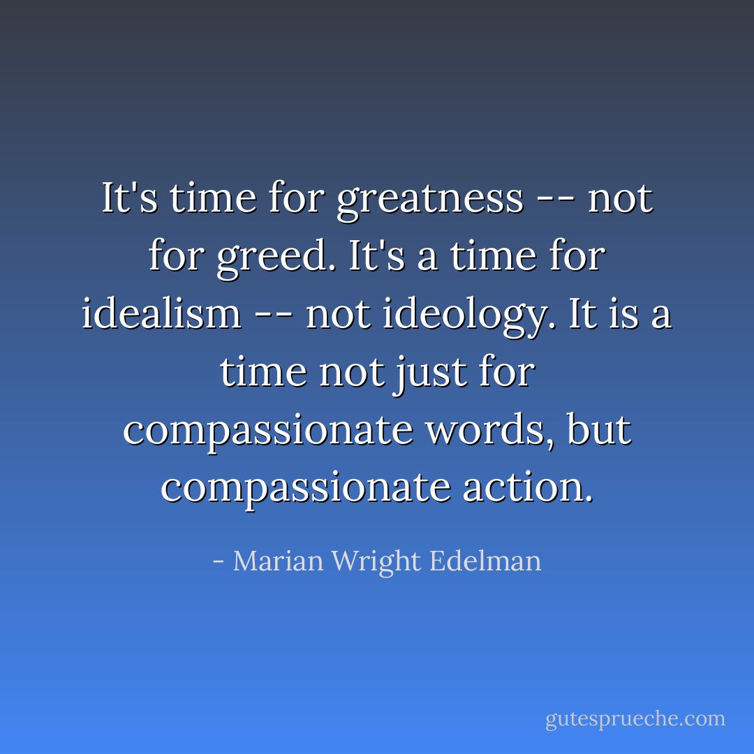 It's time for greatness -- not for greed. It's a time for idealism -- not ideology. It is a time not just for compassionate words, but compassionate action. - Marian Wright Edelman