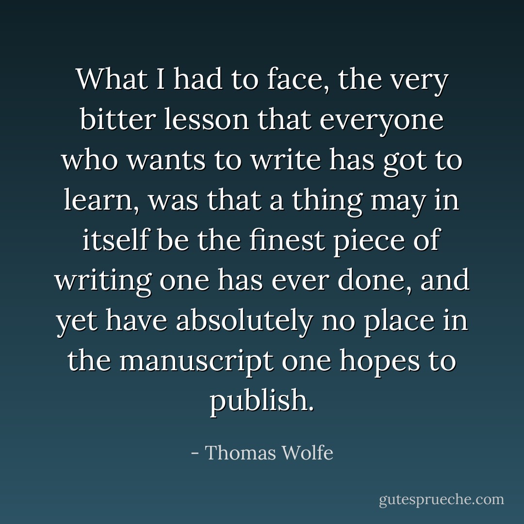 What I had to face, the very bitter lesson that everyone who wants to write has got to learn, was that a thing may in itself be the finest piece of writing one has ever done, and yet have absolutely no place in the manuscript one hopes to publish. - Thomas Wolfe