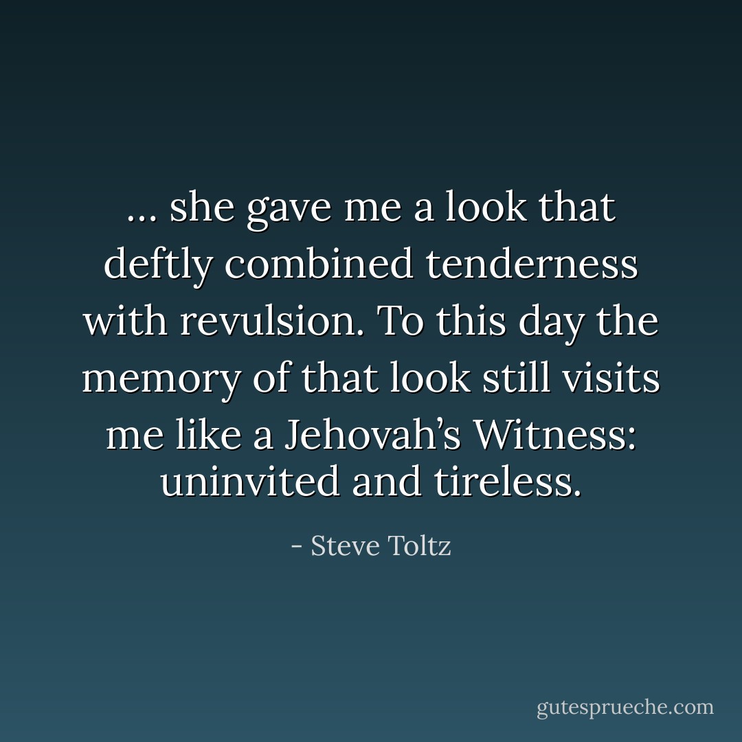 … she gave me a look that deftly combined tenderness with revulsion. To this day the memory of that look still visits me like a Jehovah’s Witness: uninvited and tireless. - Steve Toltz