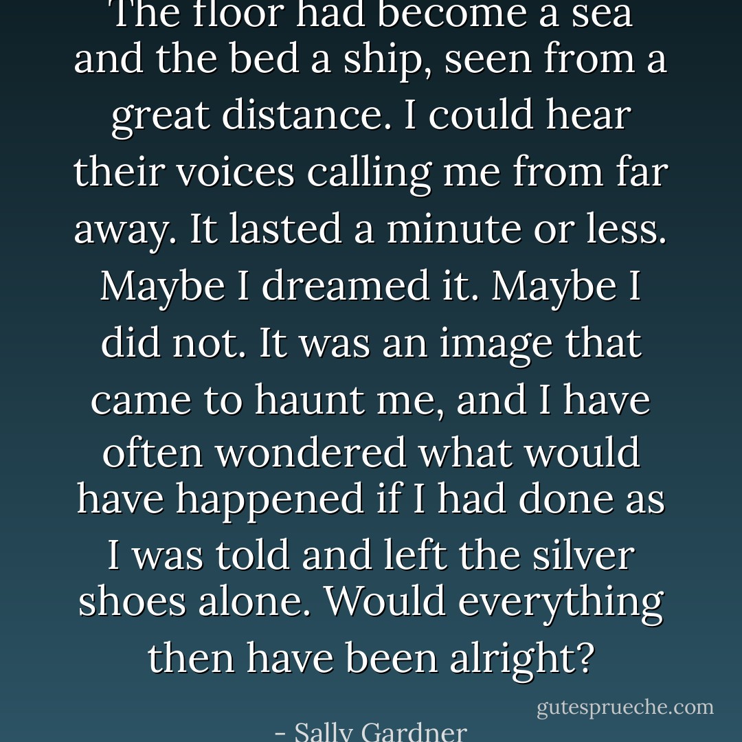 The floor had become a sea and the bed a ship, seen from a great distance. I could hear their voices calling me from far away. It lasted a minute or less. Maybe I dreamed it. Maybe I did not. It was an image that came to haunt me, and I have often wondered what would have happened if I had done as I was told and left the silver shoes alone. Would everything then have been alright? - Sally Gardner