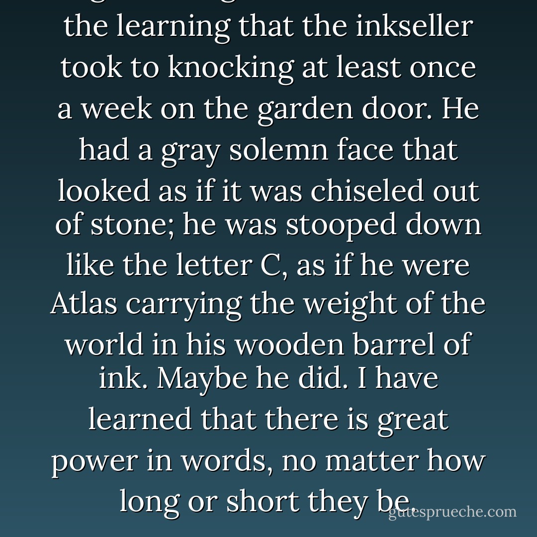 I got through so much ink in the learning that the inkseller took to knocking at least once a week on the garden door. He had a gray solemn face that looked as if it was chiseled out of stone; he was stooped down like the letter C, as if he were Atlas carrying the weight of the world in his wooden barrel of ink. Maybe he did. I have learned that there is great power in words, no matter how long or short they be. - Sally Gardner