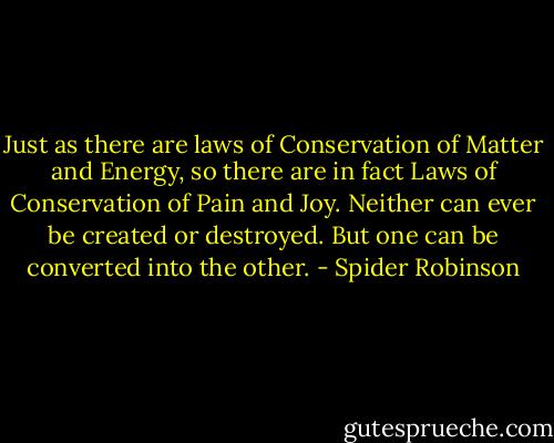 Just as there are laws of Conservation of Matter and Energy, so there are in fact Laws of Conservation of Pain and Joy. Neither can ever be created or destroyed. But one can be converted into the other. - Spider Robinson