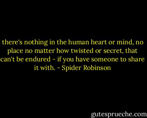 there's nothing in the human heart or mind, no place no matter how twisted or secret, that can't be endured - if you have someone to share it with. - Spider Robinson