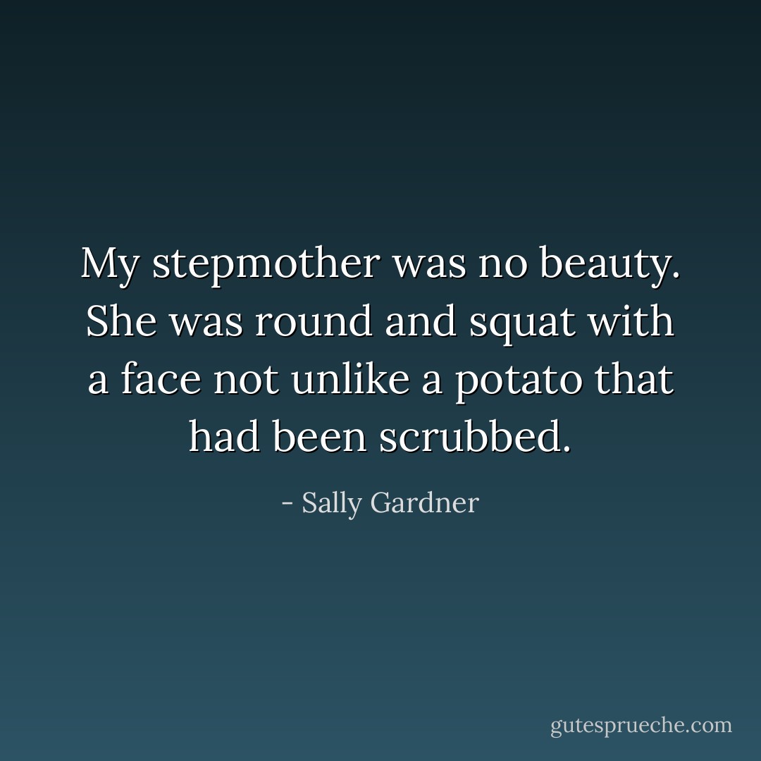 My stepmother was no beauty. She was round and squat with a face not unlike a potato that had been scrubbed. - Sally Gardner