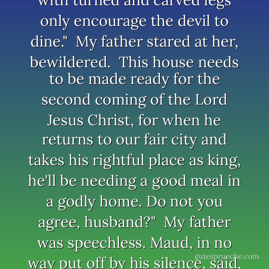 Furniture, my good husband," she said, her mouth full of food, "that be too pretty is without pure thought. Tables with turned and carved legs only encourage the devil to dine."<br /><br />My father stared at her, bewildered.<br /><br />This house needs to be made ready for the second coming of the Lord Jesus Christ, for when he returns to our fair city and takes his rightful place as king, he'll be needing a good meal in a godly home. Do not you agree, husband?"<br /><br />My father was speechless. Maud, in no way put off by his silence, said, "He will be very hungry. It has been a long time since the Last Supper. - Sally Gardner