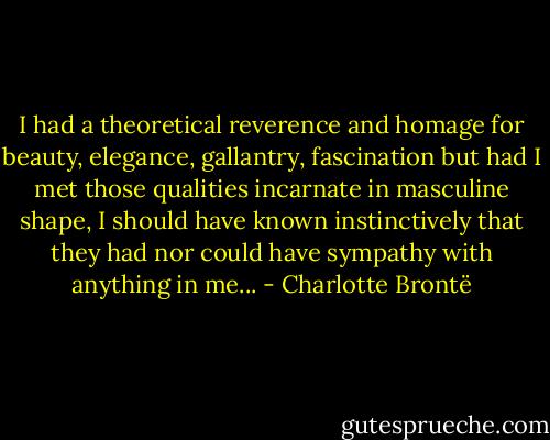 I had a theoretical reverence and homage for beauty, elegance, gallantry, fascination but had I met those qualities incarnate in masculine shape, I should have known instinctively that they had nor could have sympathy with anything in me... - Charlotte Brontë