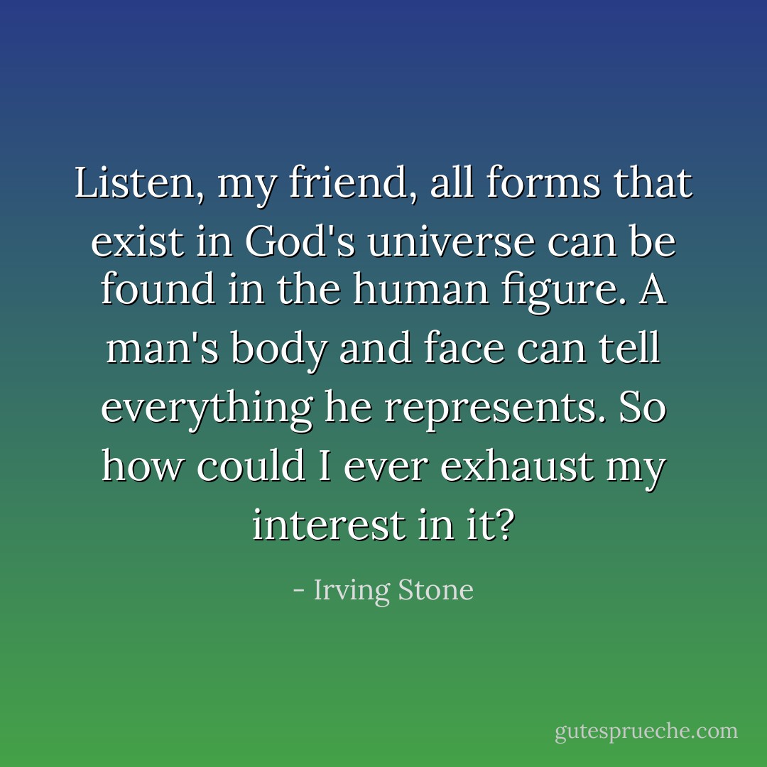Listen, my friend, all forms that exist in God's universe can be found in the human figure. A man's body and face can tell everything he represents. So how could I ever exhaust my interest in it? - Irving Stone
