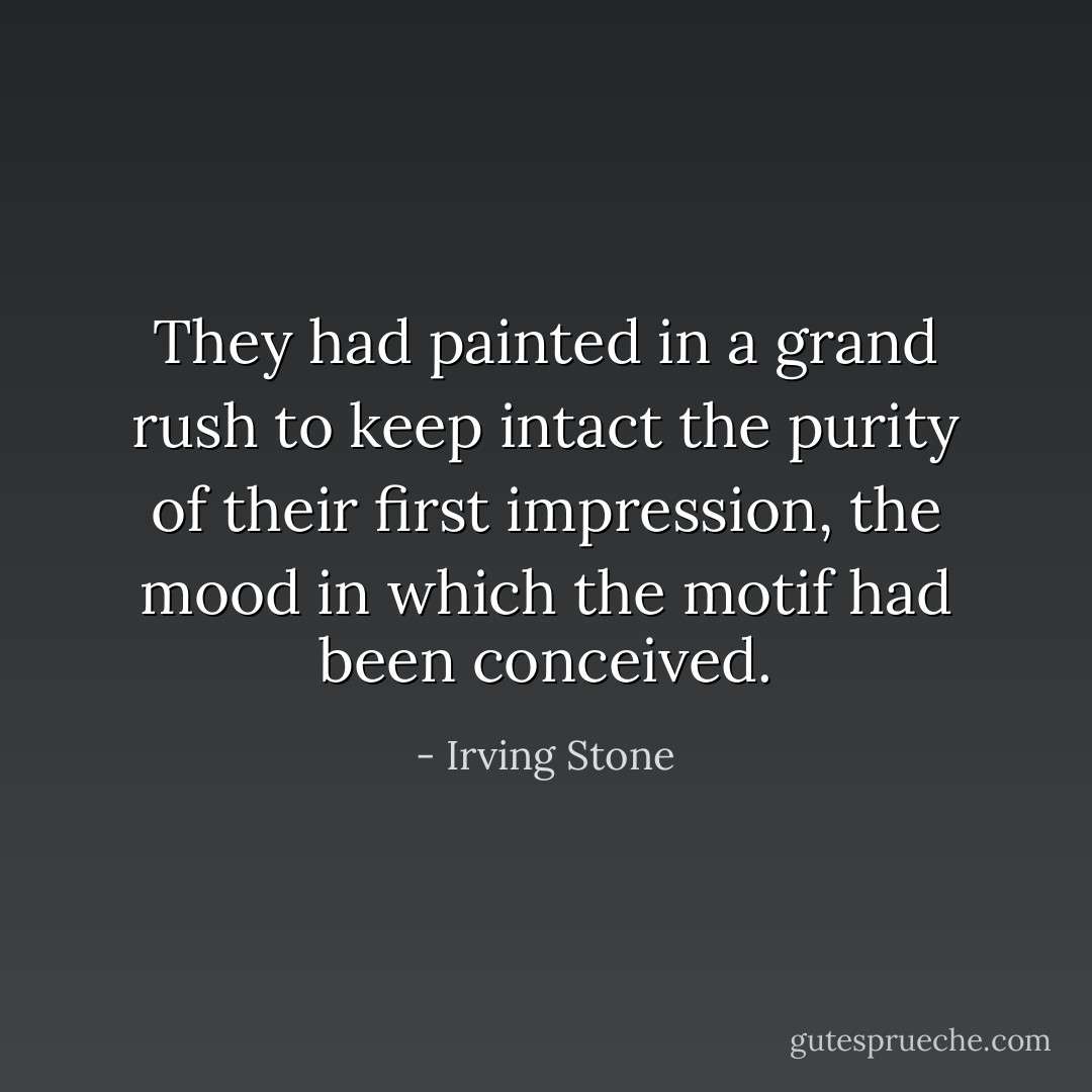 They had painted in a grand rush to keep intact the purity of their first impression, the mood in which the motif had been conceived. - Irving Stone