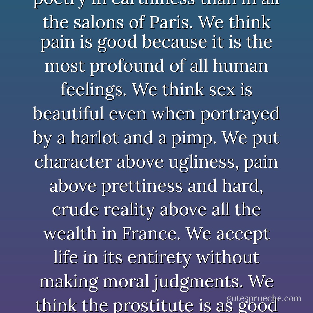 First, we think all truth is beautiful, no matter how hideous its face may seem. We accept all of nature, without any repudiation. We believe there is more beauty in a harsh truth than in a pretty lie, more poetry in earthiness than in all the salons of Paris. We think pain is good because it is the most profound of all human feelings. We think sex is beautiful even when portrayed by a harlot and a pimp. We put character above ugliness, pain above prettiness and hard, crude reality above all the wealth in France. We accept life in its entirety without making moral judgments. We think the prostitute is as good as the countess, the concierge as good as the general, the peasant as good as the cabinet minister, for they all fit into the pattern of nature and are woven into the design of life! - Irving Stone