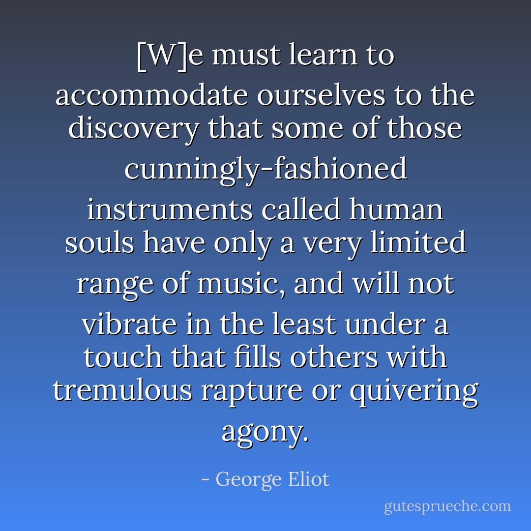 [W]e must learn to accommodate ourselves to the discovery that some of those cunningly-fashioned instruments called human souls have only a very limited range of music, and will not vibrate in the least under a touch that fills others with tremulous rapture or quivering agony. - George Eliot