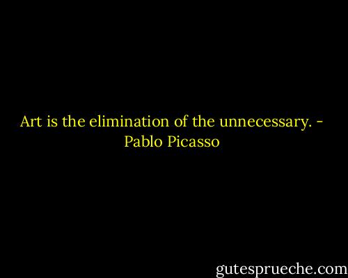 Art is the elimination of the unnecessary. - Pablo Picasso