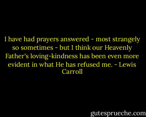 I have had prayers answered - most strangely so sometimes - but I think our Heavenly Father's loving-kindness has been even more evident in what He has refused me. - Lewis Carroll