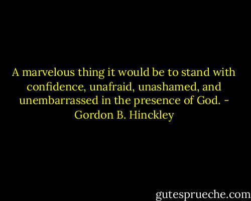 A marvelous thing it would be to stand with confidence, unafraid, unashamed, and unembarrassed in the presence of God. - Gordon B. Hinckley