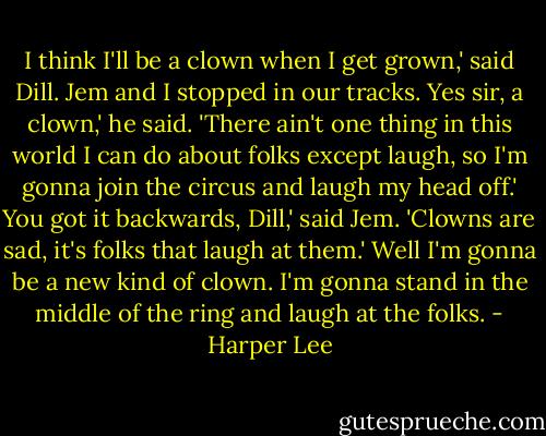 I think I'll be a clown when I get grown,' said Dill.<br />Jem and I stopped in our tracks.<br />Yes sir, a clown,' he said. 'There ain't one thing in this world I can do about folks except laugh, so I'm gonna join the circus and laugh my head off.'<br />You got it backwards, Dill,' said Jem. 'Clowns are sad, it's folks that laugh at them.'<br />Well I'm gonna be a new kind of clown. I'm gonna stand in the middle of the ring and laugh at the folks. - Harper Lee