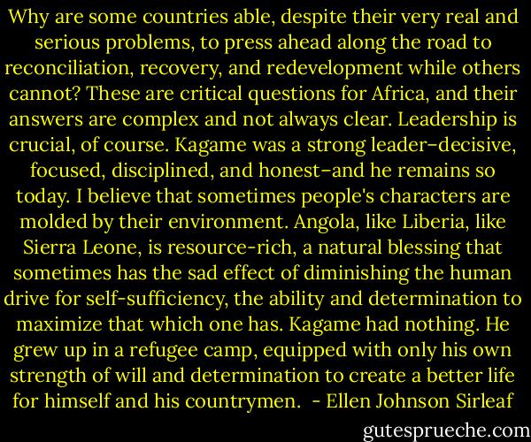 Why are some countries able, despite their very real and serious problems, to press ahead along the road to reconciliation, recovery, and redevelopment while others cannot? These are critical questions for Africa, and their answers are complex and not always clear. Leadership is crucial, of course. Kagame was a strong leader–decisive, focused, disciplined, and honest–and he remains so today. I believe that sometimes people's characters are molded by their environment. Angola, like Liberia, like Sierra Leone, is resource-rich, a natural blessing that sometimes has the sad effect of diminishing the human drive for self-sufficiency, the ability and determination to maximize that which one has. Kagame had nothing. He grew up in a refugee camp, equipped with only his own strength of will and determination to create a better life for himself and his countrymen.  - Ellen Johnson Sirleaf