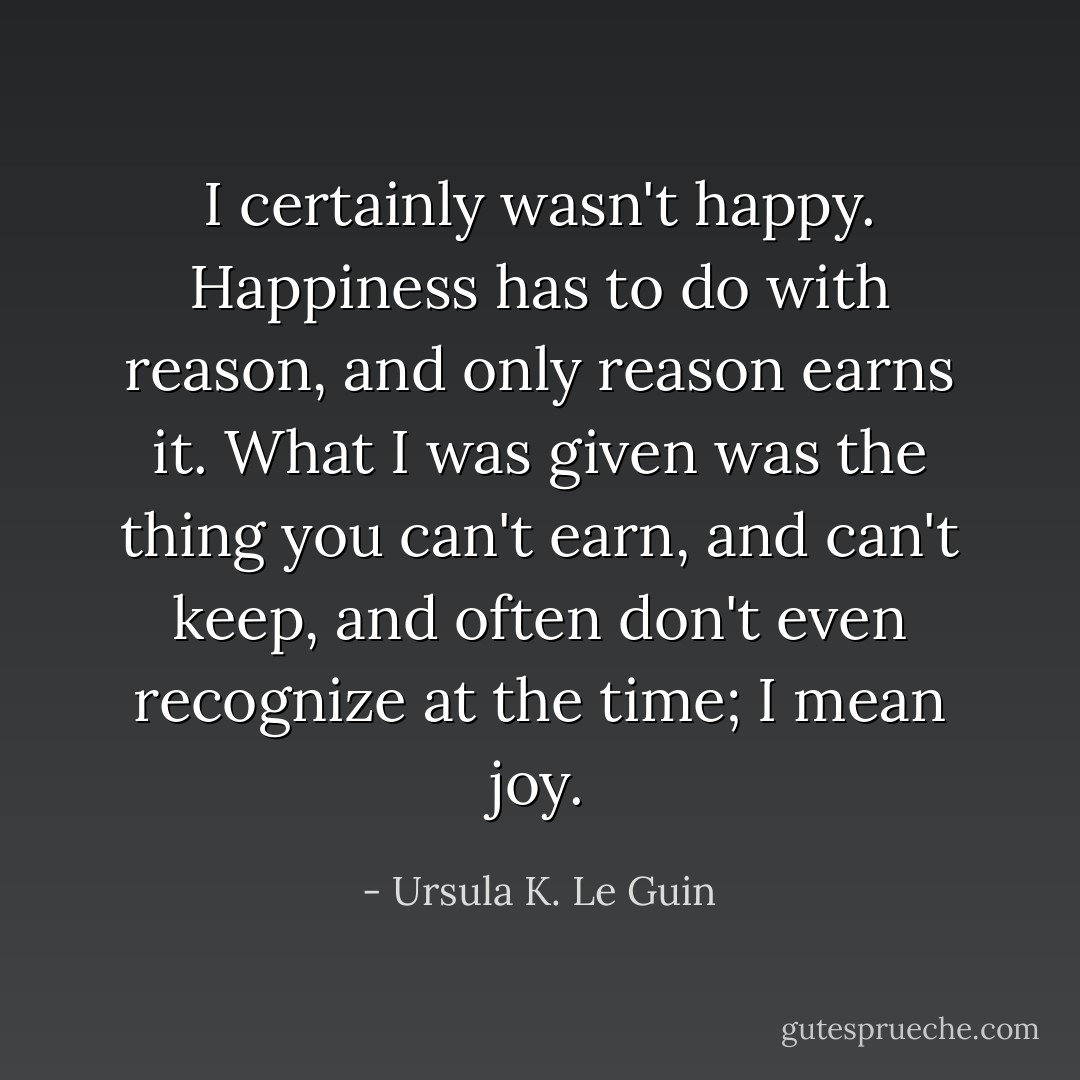 I certainly wasn't happy. Happiness has to do with reason, and only reason earns it. What I was given was the thing you can't earn, and can't keep, and often don't even recognize at the time; I mean joy. - Ursula K. Le Guin