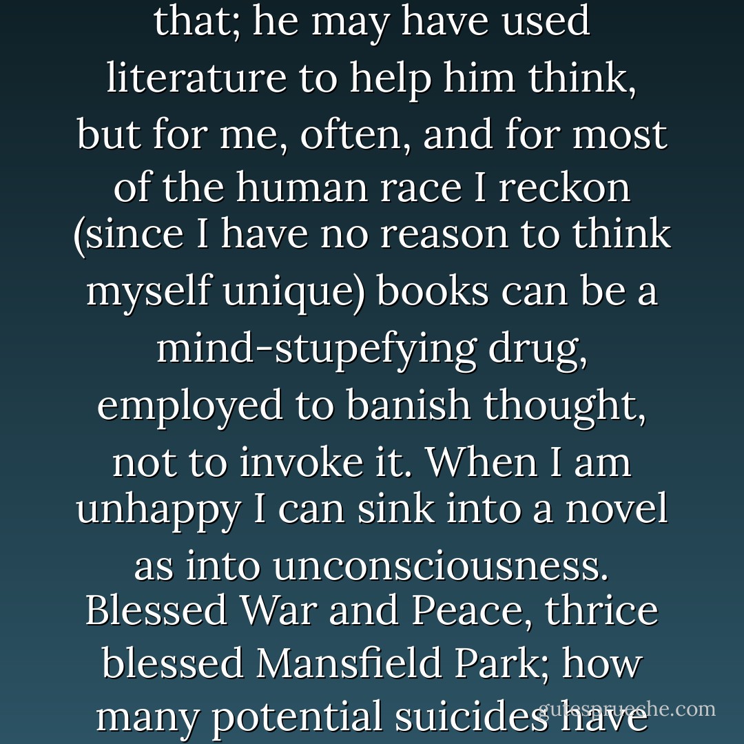 The use of reading, Gibbon says somewhere, is to aid us in thinking. I have always disagreed with Gibbon over that; he may have used literature to help him think, but for me, often, and for most of the human race I reckon (since I have no reason to think myself unique) books can be a mind-stupefying drug, employed to banish thought, not to invoke it. When I am unhappy I can sink into a novel as into unconsciousness. Blessed War and Peace, thrice blessed Mansfield Park; how many potential suicides have their pages distracted and soothed and entertained past the danger point? - Joan Aiken