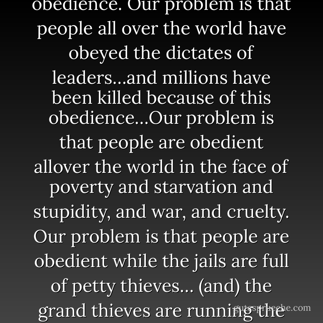 Civil disobedience is not our problem. Our problem is civil obedience. Our problem is that people all over the world have obeyed the dictates of leaders…and millions have been killed because of this obedience…Our problem is that people are obedient allover the world in the face of poverty and starvation and stupidity, and war, and cruelty. Our problem is that people are obedient while the jails are full of petty thieves… (and) the grand thieves are running the country. That’s our problem. - Howard Zinn
