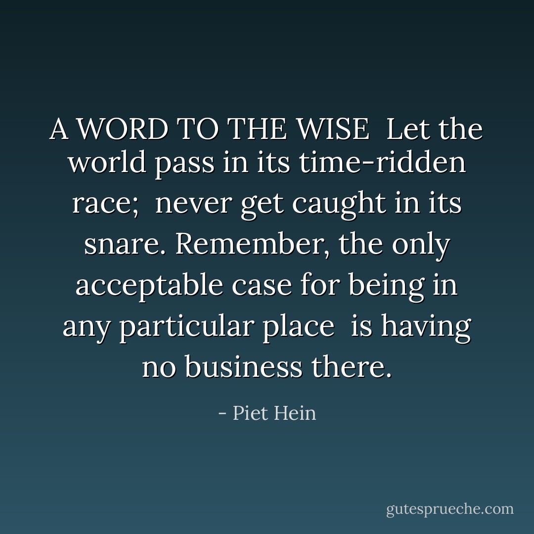 A WORD TO THE WISE<br /><br />Let the world pass in its time-ridden race;<br /> never get caught in its snare.<br />Remember, the only acceptable case<br />for being in any particular place<br /> is having no business there. - Piet Hein