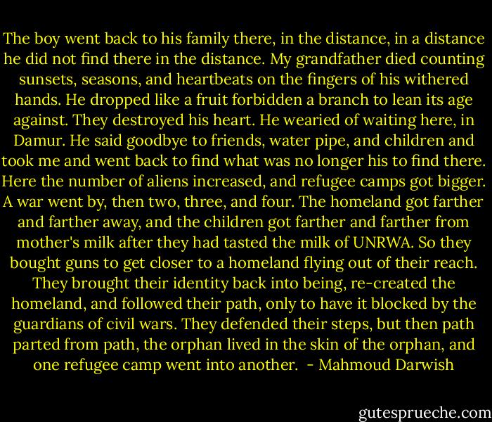 The boy went back to his family there, in the distance, in a distance he did not find there in the distance. My grandfather died counting sunsets, seasons, and heartbeats on the fingers of his withered hands. He dropped like a fruit forbidden a branch to lean its age against. They destroyed his heart. He wearied of waiting here, in Damur. He said goodbye to friends, water pipe, and children and took me and went back to find what was no longer his to find there. Here the number of aliens increased, and refugee camps got bigger. A war went by, then two, three, and four. The homeland got farther and farther away, and the children got farther and farther from mother's milk after they had tasted the milk of UNRWA. So they bought guns to get closer to a homeland flying out of their reach. They brought their identity back into being, re-created the homeland, and followed their path, only to have it blocked by the guardians of civil wars. They defended their steps, but then path parted from path, the orphan lived in the skin of the orphan, and one refugee camp went into another.  - Mahmoud Darwish