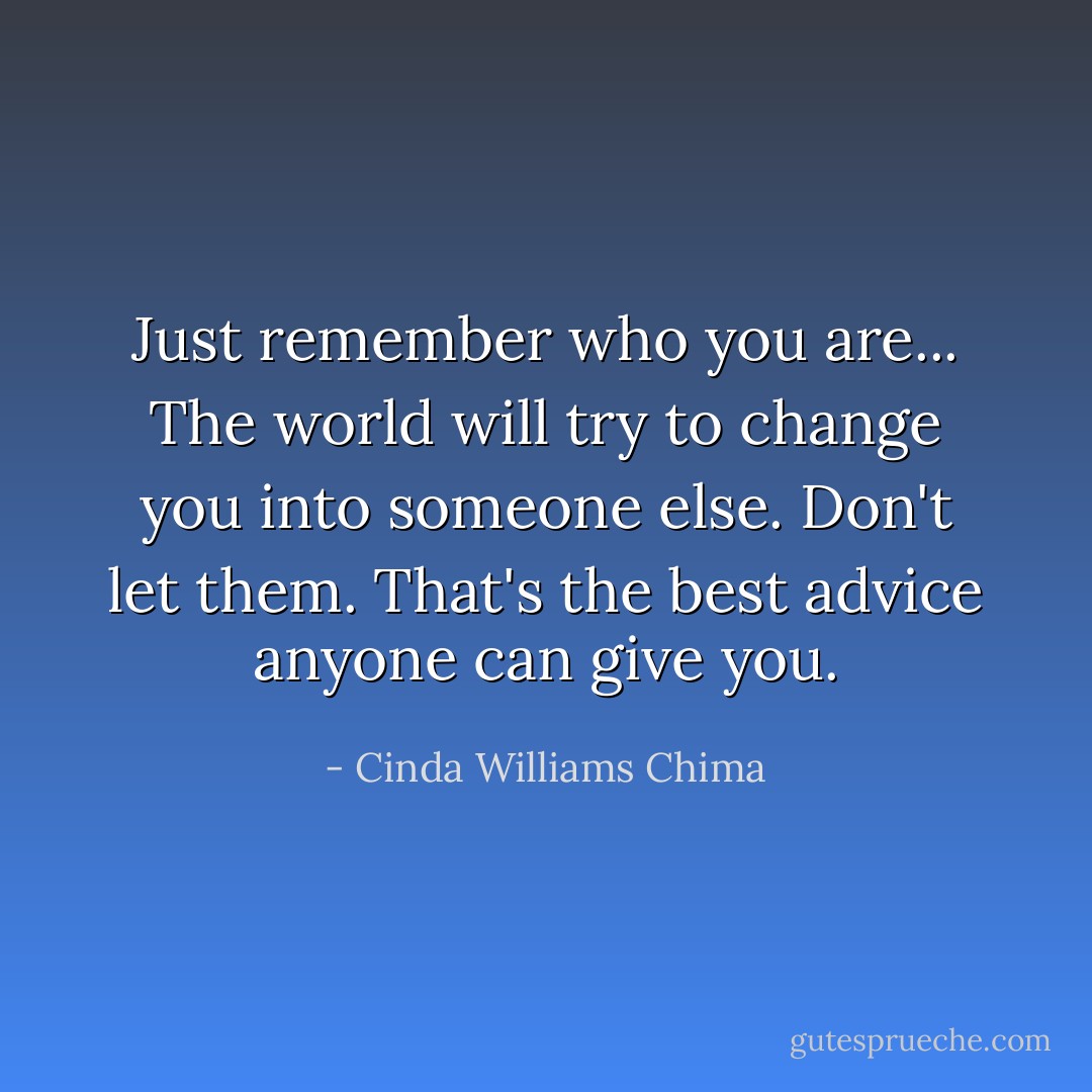 Just remember who you are... The world will try to change you into someone else. Don't let them. That's the best advice anyone can give you. - Cinda Williams Chima