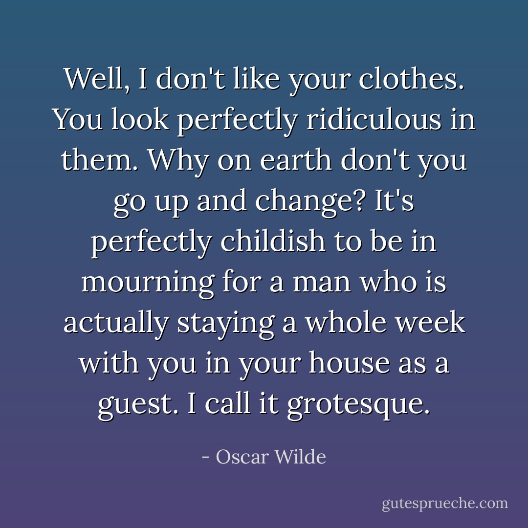 Well, I don't like your clothes. You look perfectly ridiculous in them. Why on earth don't you go up and change? It's perfectly childish to be in mourning for a man who is actually staying a whole week with you in your house as a guest. I call it grotesque. - Oscar Wilde
