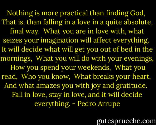 Nothing is more practical than finding God, <br />That is, than falling in a love in a quite absolute, final way. <br />What you are in love with, what seizes your imagination will affect everything. <br />It will decide what will get you out of bed in the mornings, <br />What you will do with your evenings, <br />How you spend your weekends, <br />What you read, <br />Who you know, <br />What breaks your heart, <br />And what amazes you with joy and gratitude. <br />Fall in love, stay in love, and it will decide everything. - Pedro Arrupe