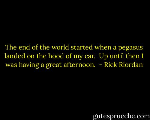The end of the world started when a pegasus landed on the hood of my car. <br />Up until then I was having a great afternoon.  - Rick Riordan