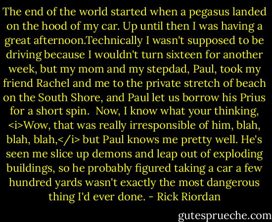 The end of the world started when a pegasus landed on the hood of my car.<br />Up until then I was having a great afternoon.Technically I wasn't supposed to be driving because I wouldn't turn sixteen for another week, but my mom and my stepdad, Paul, took my friend Rachel and me to the private stretch of beach on the South Shore, and Paul let us borrow his Prius for a short spin. <br />Now, I know what your thinking, <i>Wow, that was really irresponsible of him, blah, blah, blah,</i> but Paul knows me pretty well. He's seen me slice up demons and leap out of exploding buildings, so he probably figured taking a car a few hundred yards wasn't exactly the most dangerous thing I'd ever done. - Rick Riordan