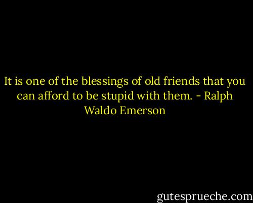 It is one of the blessings of old friends that you can afford to be stupid with them. - Ralph Waldo Emerson
