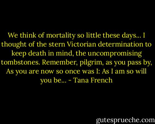 We think of mortality so little these days...<br />I thought of the stern Victorian determination to keep death in mind, the uncompromising tombstones.<br />Remember, pilgrim, as you pass by,<br />As you are now so once was I:<br />As I am so will you be... - Tana French