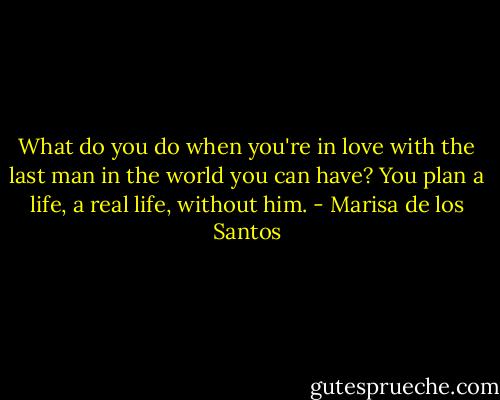 What do you do when you're in love with the last man in the world you can have? You plan a life, a real life, without him. - Marisa de los Santos